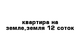 квартира на земле,земля 12 соток